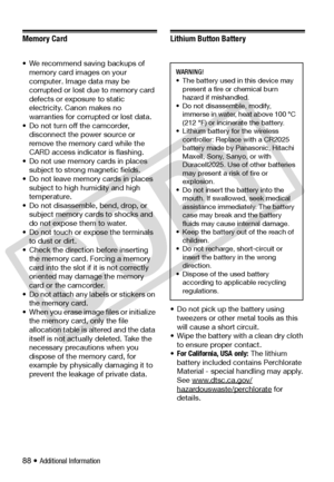 Page 88
88 • Additional Information
Memory Card
• We recommend saving backups of memory card images on your 
computer. Image data may be 
corrupted or lost due to memory card 
defects or exposure to static 
electricity. Canon makes no 
warranties for corrupted or lost data.
• Do not turn off the camcorder,  disconnect the po wer source or 
remove the memory card while the 
CARD access indicator is flashing.
• Do not use memory cards in places  subject to strong magnetic fields.
• Do not leave memory cards in...