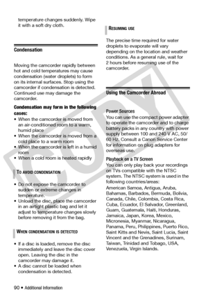Page 90
90 • Additional Information
temperature changes suddenly. Wipe 
it with a soft dry cloth.
Condensation
Moving the camcorder rapidly between 
hot and cold temperatures may cause 
condensation (water 
droplets) to form 
on its internal surfaces. Stop using the 
camcorder if condensation is detected. 
Continued use may damage the 
camcorder.
Condensation may form in the following 
cases:
• When the camcorde r is moved from 
an air-conditioned room to a warm, 
humid place
• When the camcorder  is moved from...