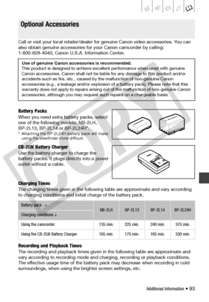 Page 93
Additional Information • 93
Call or visit your local retailer/dealer for genuine Canon video accessories. You can 
also obtain genuine accessories for your Canon camcorder by calling: 
1-800-828-4040, Canon U.S.A. Information Center.
Battery Packs
When you need extra battery packs, select 
one of the following models: NB-2LH, 
BP-2L13, BP-2L14 or BP-2L24H*.
* Attaching the BP-2L24H battery pack will make  using the viewfinder more difficult.
CB-2LW Battery Charger
Use the battery charger to charge the...