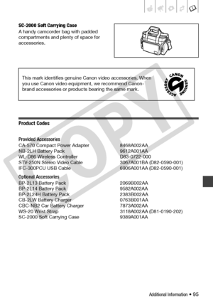 Page 95
Additional Information • 95
SC-2000 Soft Carrying Case
A handy camcorder bag with padded 
compartments and plenty of space for 
accessories.
Product Codes
Provided Accessories
CA-570 Compact Power Adapter  8468A002AA
NB-2LH Battery Pack 9612A001AA
WL-D86 Wireless Controller D83-0722-000
STV-250N Stereo Video Cable 3067A001BA (D82-0590-001)
IFC-300PCU USB Cable  6906A001AA (D82-0590-001) 
Optional Accessories
BP-2L13 Battery Pack 2069B002AA
BP-2L14 Battery Pack 9582A002AA
BP-2L24H Battery Pack...