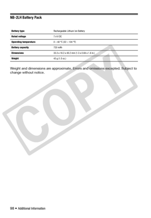 Page 98
98 • Additional Information
NB-2LH Battery Pack
Weight and dimensions are approximate. Errors and omissions excepted. Subject to 
change without notice.
Battery type   Rechargeable Lithium Ion Battery
Rated voltage   7.4 V DC
Operating temperature  0 – 40 °C (32 – 104 °F)
Battery capacity   720 mAh
Dimensions   33.3 x 16.2 x 45.2 mm (1.3 x 0.64 x 1.8 in.)
Weight   43 g (1.5 oz.)
C
O
P
Y  