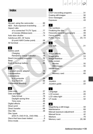 Page 99
Additional Information • 99
AAbroad, using the camcorder . . . . . . . . .90
AEB - Auto exposure bracketing  . . . . . .57
Aspect ratio
of a connected TV (TV Type)  . . . . . .77
of movies (Widescreen) . . . . . . . . . .74
Auto slow shutter . . . . . . . . . . . . . . . . . .74
Autofocus (AF): AF frame (9-point AiAF/Center point)  . . . . . . .58
AV terminal . . . . . . . . . . . . . . . . . . . . . . .66
BBattery pack Charging  . . . . . . . . . . . . . . . . . . . . .19
Remaining charge indicator . ....