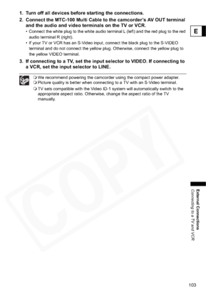 Page 103
103
External Connections
Connecting to a TV and VCR
E
1. Turn off all devices before starting the connections.
2. Connect the MTC-100 Multi Cable to the camcorder’s AV OUT terminal and the audio and video terminals on the TV or VCR.
• Connect the white plug to the white audio terminal L (left) and the red plug to the red 
audio terminal R (right).
• If your TV or VCR has an S-Video input, connect the black plug to the S-VIDEO  terminal and do not connect the yellow plug. Otherwise, connect the yellow...