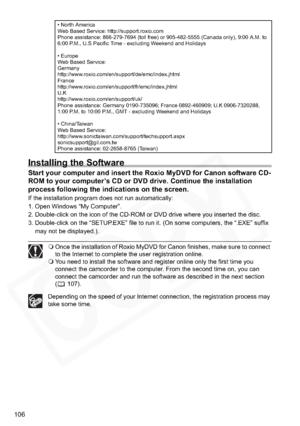 Page 106
106
Installing the Software
Start your computer and insert the Roxio MyDVD for Canon software CD-
ROM to your computer’s CD or DVD drive. Continue the installation 
process following the indications on the screen.
If the installation program does not run automatically: 
1. Open Windows “My Computer”. 
2. Double-click on the icon of the CD-ROM or DVD drive where you inserted the disc.
3. Double-click on the “SETUP.EXE” file to run it. (On some computers, the “.EXE” suffix may not be displayed.).
 Once...