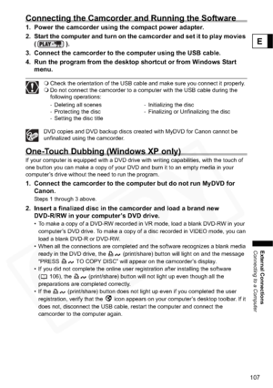 Page 107
107
External Connections
Connecting to a Computer
E
Connecting the Camcorder and Running the Software
1. Power the camcorder using the compact power adapter.
2. Start the computer and turn on the camcorder  and set it to play movies 
().
3. Connect the camcorder to the computer using the USB cable.
4. Run the program from the desktop shortcut or from Windows Start  menu.
Check the orientation of the USB cable and make sure you connect it properly.
 Do not connect the camcorder to a computer with the USB...