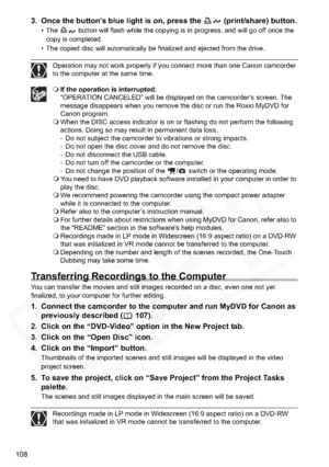 Page 108
108
3. Once the button’s blue light is on, press the   (print/share) button.
• The   button will flash while the copying is in progress, and will go off once the copy is completed.
• The copied disc will automatically be finalized and ejected from the drive.
Operation may not work properly if you connect more than one Canon camcorder 
to the computer at the same time.
 If the operation is interrupted:
“OPERATION CANCELED” will be displayed on the camcorder’s screen. The 
message disappears when you...