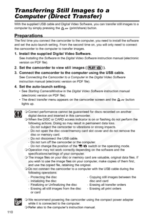 Page 110
110
Transferring Still Images to a 
Computer (Direct Transfer)
With the supplied USB cable and Digital Video Software, you can transfer still images to a 
computer by simply pressing the   (print/share) button.
Preparations
The first time you connect the camcorder to the computer, you need to install the software 
and set the auto-launch setting. From the second time on, you will only need to connect 
the camcorder to the computer to transfer images.
1. Install the supplied Digital Video Software.
See...