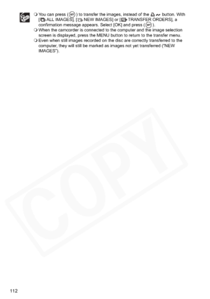 Page 112
112
You can press ( ) to transfer the images, instead of the   button. With 
[ ALL IMAGES], [ NEW IMAGES] or [ TRANSFER ORDERS], a 
confirmation message appears. Select [OK] and press ( ).
 When the camcorder is connected to the computer and the image selection 
screen is displayed, press the MENU button to return to the transfer menu.
 Even when still images recorded on the disc are correctly transferred to the 
computer, they will still be marked as images not yet transferred (“NEW 
IMAGES”).  