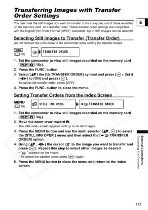 Page 113
113
External Connections
Connecting to a Computer
E
Transferring Images with Transfer 
Order Settings
You can mark the still images you want to transfer to the computer, out of those recorded 
on the memory card, as a transfer order. These transfer order settings are compatible 
with the Digital Print Order Format (DPOF) standards. Up to 998 images can be selected.
Selecting Still Images to Transfer (Transfer Order)
Do not connect the USB cable to the camcorder while setting the transfer orders.
1. Set...