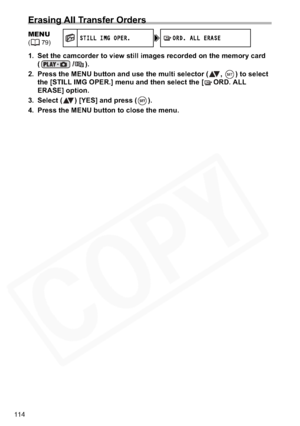 Page 114
114
Erasing All Transfer Orders
1. Set the camcorder to view still images recorded on the memory card (/).
2. Press the MENU button and use the multi selector ( ,  ) to select  the [STILL IMG OPER.] menu and then select the [ ORD. ALL 
ERASE] option.
3. Select ( ) [YES] and press ( ).
4. Press the MENU button to close the menu.
MENU(79)S TI LL I MG O PER.O RD.  A LL  ER AS E  