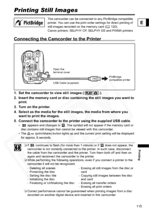 Page 115
115
Printing
E
PrintingPrinting Still Images
Connecting the Camcorder to the Printer
1. Set the camcorder to view still images ( ).
2. Insert the memory card or disc containing the still images you want to 
print.
3. Turn on the printer.
4. Select as the media for the still  images, the media from where you 
want to print the images.
5. Connect the camcorder to the printer using the supplied USB cable.
•    appears and changes to  . The symbol will not appear if the memory card or  disc contains still...