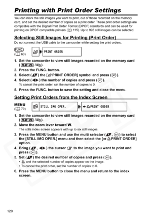 Page 120
120
Printing with Print Order Settings
You can mark the still images you want to print, out of those recorded on the memory 
card, and set the desired number of copies as a print order. These print order settings are 
compatible with the Digital Print Order Format (DPOF) standards and can be used for 
printing on DPOF compatible printers ( 115). Up to 998 still images can be selected.
Selecting Still Images for Printing (Print Order)
Do not connect the USB cable to the camcorder while setting the print...