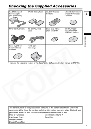 Page 13
13
Introduction
E
Checking the Supplied Accessories
* Includes the electronic version of the Digital Video Software instruction manual on PDF file.
CA-570 Compact 
Power Adapter 
(incl. power cord) BP-208 Battery Pack WL-D86 Wireless 
ControllerLithium Button Battery 
CR2025 for Wireless 
Controller
MTC-100 Multi Cable IFC-300PCU USB  Cable Blank DVD-R Disc 
(8 cm Mini DVD)DIGITAL VIDEO 
SOLUTION DISK 
Software CD-ROM*
Roxio MyDVD for 
Canon Software 
CD-ROM Ferrite Core
(Asia only) 
The serial number...