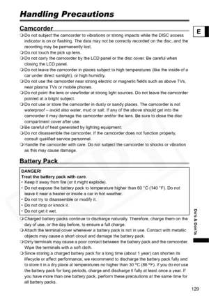 Page 129
129
Do’s & Don’ts
E
Do’s & Don’tsHandling Precautions
Camcorder
Do not subject the camcorder to vibrations or strong impacts while the DISC access 
indicator is on or flashing. The data may not be correctly recorded on the disc, and the 
recording may be permanently lost.
 Do not touch the pick up lens.
 Do not carry the camcorder by the LCD panel or the disc cover. Be careful when 
closing the LCD panel.
 Do not leave the camcorder in places subject to high temperatures (like the inside of a 
car under...