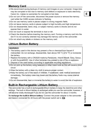 Page 131
131
Do’s & Don’ts
E
Memory Card
We recommend saving backups of memory card images on your computer. Image data 
may be corrupted or lost due to memory card defects or exposure to static electricity. 
Canon Inc. makes no warranties for corrupted or lost data.
 Do not turn off the camcorder, disconnect the power source or remove the memory 
card while the CARD access indicator is flashing.
 Do not use memory cards in places subject to strong magnetic fields.
 Do not leave memory cards in places subject to...