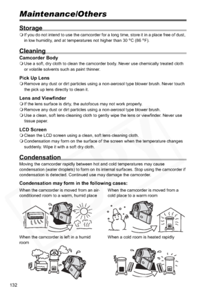 Page 132
132
Maintenance/Others
Storage
If you do not intend to use the camcorder for a long time, store it in a place free of dust, 
in low humidity, and at temperatures not higher than 30  °C (86  °F).
Cleaning
Camcorder Body Use a soft, dry cloth to clean the camcorder body. Never use chemically treated cloth 
or volatile solvents such as paint thinner.
Pick Up LensRemove any dust or dirt particles using a non-aerosol type blower brush. Never touch 
the pick up lens directly to clean it.
Lens and ViewfinderIf...