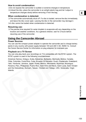 Page 133
133
Do’s & Don’ts
E
How to avoid condensation:Do not expose the camcorder to sudden or extreme changes in temperature.
 Unload the disc, place the camcorder in an airtight plastic bag and let it adjust to 
temperature changes slowly before removing it from the bag.
When condensation is detected:The camcorder automatically shuts off. If a disc is loaded, remove the disc immediately 
and leave the disc cover open. Leaving the disc in the camcorder may damage it.
 A disc cannot be loaded when condensation...