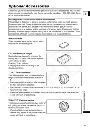 Page 135
135
Additional Information
E
Optional Accessories
Call or visit your local retailer/dealer for genuine Canon video accessories. You can also 
obtain genuine accessories for your Canon camcorder by calling: 1-800-828-4040, Canon 
U.S.A. Information Center.
Battery Packs
When you need extra battery packs, select 
only the BP-208 battery pack.
CG-300 Battery Charger
Use the battery charger for charging the 
battery packs. It plugs directly into a power 
outlet without a cable.
Charging Time: 105 min....