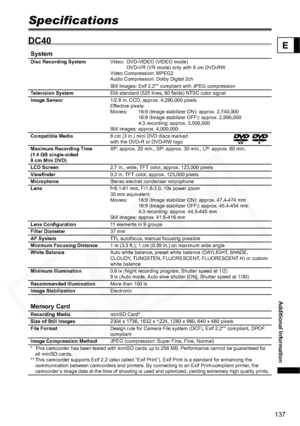 Page 137
137
Additional Information
E
Specifications
DC40
SystemDisc Recording SystemVideo:  DVD-VIDEO (VIDEO mode) 
DVD-VR (VR mode) only with 8 cm DVD-RW
Video Compression: MPEG2
Audio Compression: Dolby Digital 2ch
Still Images: Exif 2.2** co mpliant with JPEG compression
Television System EIA standard (525 lines, 60 fields) NTSC color signal
Image Sensor 1/2.8 in. CCD, approx. 4,290,000 pixels
Effective pixels:
Movies: 16:9 (Image stabilizer ON): approx. 2,740,000
16:9 (Image stabilizer OFF): approx....