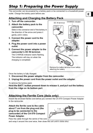 Page 21
21
Preparations
E
PreparationsStep 1: Preparing the Power Supply
The camcorder can be powered by a battery pack or be connected to a household power 
outlet. Charge the battery pack before use.
Attaching and Charging the Battery Pack
1. Turn off the camcorder.
2. Attach the battery pack to the camcorder.
Slide in the connector end of the battery in 
the direction of the arrow and press it 
gently until it clicks.
3. Connect the power cord to the adapter.
4. Plug the power cord into a power  outlet.
5....