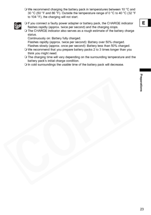 Page 23
23
Preparations
E
We recommend charging the battery pack in temperatures between 10 °C and 
30 °C (50 °F and 86 °F). Outside the temperature range of 0 °C to 40 °C (32 °F 
to 104 °F), the charging will not start. 
If you connect a faulty power adapter or battery pack, the CHARGE indicator 
flashes rapidly (approx. twice per second) and the charging stops.
 The CHARGE indicator also serves as a rough estimate of the battery charge 
status. 
Continuously on: Battery fully charged. 
Flashes rapidly...