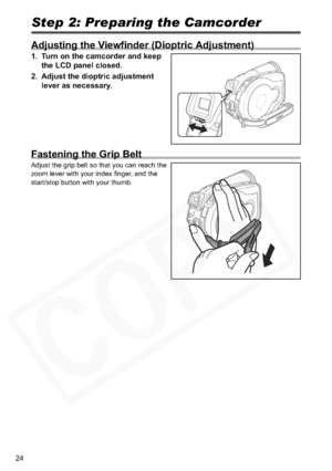 Page 24
24
Step 2: Preparing the Camcorder
Adjusting the Viewfinder (Dioptric Adjustment)
1. Turn on the camcorder and keep the LCD panel closed.
2. Adjust the dioptric adjustment  lever as necessary.
Fastening the Grip Belt
Adjust the grip belt so that you can reach the 
zoom lever with your index finger, and the 
start/stop button with your thumb.  