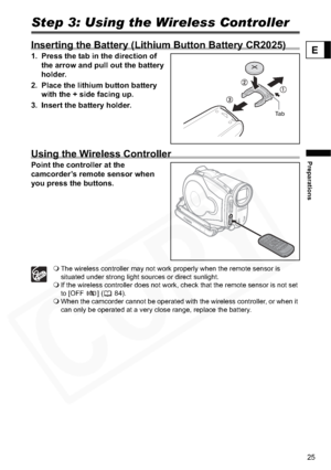 Page 25
25
Preparations
E
Step 3: Using the Wireless Controller
Inserting the Battery (Lithium Button Battery CR2025)
1. Press the tab in the direction of the arrow and pull out the battery 
holder.
2. Place the lithium button battery  with the + side facing up.
3. Insert the battery holder.
Using the Wireless Controller
Point the controller at the 
camcorder’s remote sensor when 
you press the buttons.
 The wireless controller may not work properly when the remote sensor is 
situated under strong light sources...