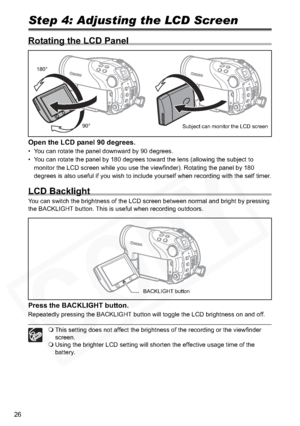 Page 26
26
Step 4: Adjusting the LCD Screen
Rotating the LCD Panel
Open the LCD panel 90 degrees.
• You can rotate the panel downward by 90 degrees.
• You can rotate the panel by 180 degrees toward the lens (allowing the subject to monitor the LCD screen while you use the viewfinder). Rotating the panel by 180 
degrees is also useful if you wish to include yourself when recording with the self timer.
LCD Backlight
You can switch the brightness of the LCD screen between normal and bright by pressing 
the...