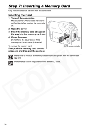 Page 30
30
Step 7: Inserting a Memor y Card
Only miniSD cards can be used with this camcorder.
Inserting the Card
1. Turn off the camcorder.
Make sure the CARD access indicator is 
not flashing before you turn the camcorder 
off.
2. Open the cover.
3. Insert the memory card straight all the way into the memory card slot.
4. Close the cover.
Do not force the cover closed if the 
memory card is not correctly inserted.
To remove the memory card:
First push the memory card once to 
release it, and then pull the...