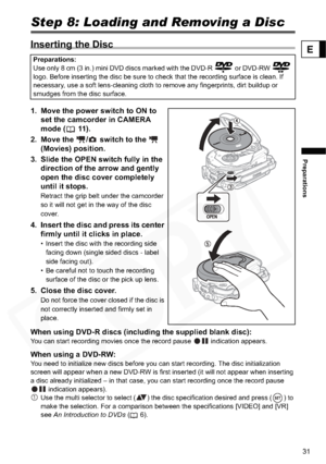 Page 31
31
Preparations
E
Step 8: Loading and Removing a Disc
Inserting the Disc 
1. Move the power switch to ON to set the camcorder in CAMERA 
mode ( 11).
2. Move the  /  switch to the    (Movies) position.
3. Slide the OPEN swit ch fully in the 
direction of th e arrow and gently 
open the disc cover completely 
until it stops.
Retract the grip belt under the camcorder 
so it will not get in the way of the disc 
cover.
4. Insert the disc and press its center  firmly until it clicks in place.
• Insert the...