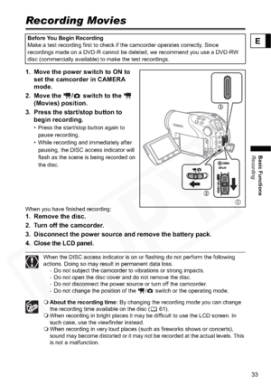 Page 33
33
Basic Functions
Recording
E
Basic Functions
Recording
Recording Movies
1. Move the power switch to ON to set the camcorder in CAMERA 
mode.
2. Move the  /  switch to the    (Movies) position.
3. Press the start/stop button to  begin recording.
• Press the start/stop button again to 
pause recording.
• While recording and immediately after  pausing, the DISC access indicator will 
flash as the scene is being recorded on 
the disc.
When you have finished recording:
1. Remove the disc.
2. Turn off the...