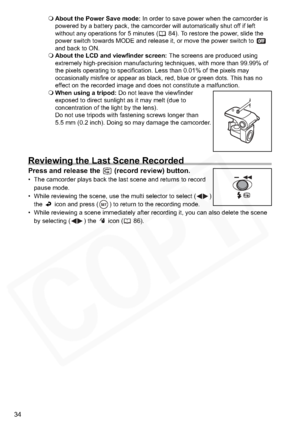 Page 34
34
About the Power Save mode:  In order to save power when the camcorder is 
powered by a battery pack, the camcorder will automatically shut off if left 
without any operations for 5 minutes ( 84). To restore the power, slide the 
power switch towards MODE and release it, or move the power switch to   
and back to ON.
 About the LCD and viewfinder screen:  The screens are produced using 
extremely high-precision manufacturing techniques, with more than 99.99% of 
the pixels operating to specification....