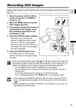 Page 35
35
Basic Functions
Recording
E
Recording Still Images
1. Move the power switch to ON to set the camcorder in CAMERA 
mode ( 11).
2. Move the  /  switch to the    (Still images) position. 
3. If necessary, change the media for  recording the still images using 
the procedure described in the 
next page ( 36).
4. Press the PHOTO button halfway.
• Once the focus is automatically  adjusted, the   mark will turn green 
and one or more AF frames appear.
• When you press the PHOTO button on 
the wireless...