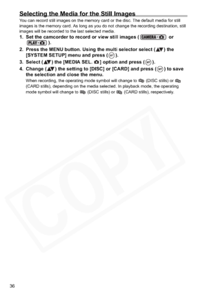 Page 36
36
Selecting the Media for the Still Images
You can record still images on the memory card or the disc. The default media for still 
images is the memory card. As long as you do not change the recording destination, still 
images will be recorded to the last selected media.
1. Set the camcorder to record or view still images (  or ).
2. Press the MENU button. Using the multi selector select ( ) the  [SYSTEM SETUP] menu and press ( ).
3. Select ( ) the [MEDIA SEL.  ] option and press ( ).
4. Change ( )...