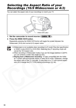 Page 38
38
Selecting the Aspect Ratio of your 
Recordings (16:9 Widescreen or 4:3)
You can select the aspect ratio of your recordings to match your TV.
1. Set the camcorder to record movies ( ).
2. Press the WIDE SCR button.
Repeatedly pressing the WIDE SCR button will toggle the screen between the 
Widescreen (16:9) and normal (4:3) aspect ratios.
Widescreen is not available when recording in LP mode if the disc specification 
is VIDEO mode (DVD-R or DVD-RW). Selecting the LP recording mode will 
cancel the...