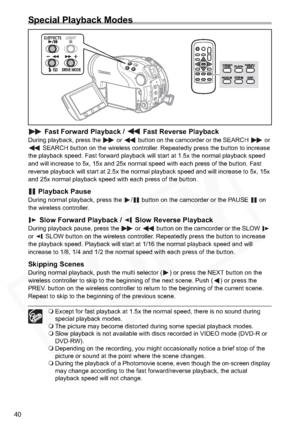 Page 40
40
Special Playback Modes
 Fast Forward Playback /   Fast Reverse PlaybackDuring playback, press the   or   button on the camcorder or the SEARCH   or  SEARCH button on the wireless controller. Repeatedly press the button to increase 
the playback speed. Fast forward playback will start at 1.5x the normal playback speed 
and will increase to 5x, 15x and 25x normal speed with each press of the button. Fast 
reverse playback will start at 2.5x the normal playback speed and will increase to 5x, 15x 
and...