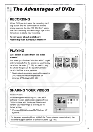 Page 5
5
The Advantages of DVDs
With a DVD you just press the recording start/
stop button and the camcorder will find the 
empty space on the disc ( 33). Don’t waste 
time fast forwarding and rewinding a tape to find 
from where to start a new recording.
Never worry about mistakenly 
recording over a precious memory!
RECORDING
Just insert your finalized* disc into a DVD player 
and immediately find the scene you want to play 
back from the index ( 39). No need to play 
the whole thing or run the tape forward...
