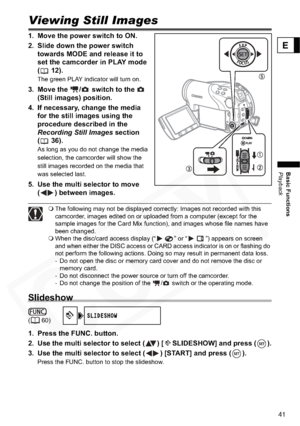 Page 41
41
Basic Functions
Playback
E
Viewing Still Images
1. Move the power switch to ON.
2. Slide down the power switch towards MODE and release it to 
set the camcorder in PLAY mode 
( 12).
The green PLAY indicator will turn on.
3. Move the  /  switch to the   (Still images) position.
4. If necessary, change the media  for the still images using the 
procedure described in the 
Recording Still Images  section 
( 36).
As long as you do not change the media 
selection, the camcorder will show the 
still images...