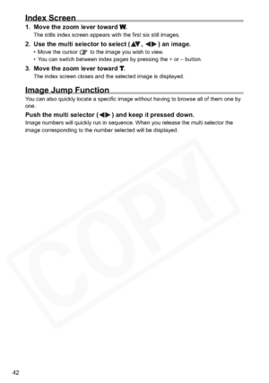 Page 42
42
Index Screen
1. Move the zoom lever toward W.
The stills index screen appears with the first six still images.
2. Use the multi selector to select ( ,  ) an image.
• Move the cursor   to the image you wish to view.
• You can switch between index pages by pressing the + or – button.
3. Move the zoom lever toward T.
The index screen closes and the selected image is displayed.
Image Jump Function
You can also quickly locate a specific image without having to browse all of them one by 
one.
Push the...