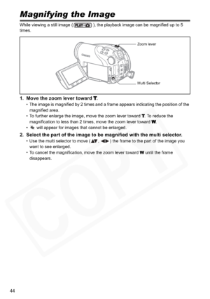 Page 44
44
Magnifying the Image
While viewing a still image ( ), the playback image can be magnified up to 5 
times.
1. Move the zoom lever toward T.
• The image is magnified by 2 times and a frame appears indicating the position of the magnified area.
• To further enlarge the image, move the zoom lever toward 
T. To reduce the 
magnification to less than 2 times, move the zoom lever toward 
W.
•  will appear for images that cannot be enlarged.
2. Select the part of the image to be magni fied with the multi...