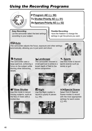 Page 46
46
Advanced Features
Recording ProgramsUsing the Recording Programs
Program AE ( 50)
Shutter-Priority AE ( 51)
Aperture-Priority AE ( 52)
Easy Recording: 
Let the camcorder select the best settings 
according to your subject.Flexible Recording: 
Have the freedom to change the 
settings to get the picture you want.
AutoThe camcorder adjusts the focus, exposure and other settings 
automatically, allowing you to just point and shoot.
PortraitThe camcorder uses a 
large aperture, achieving a 
focus on the...