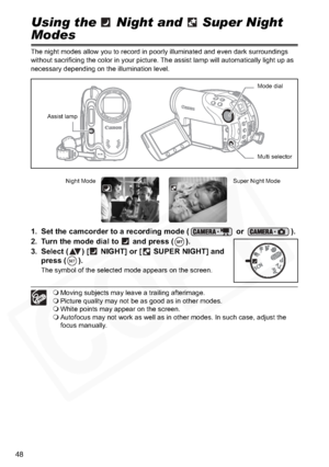 Page 48
48
Using the   Night and   Super Night 
Modes
The night modes allow you to record in poorly illuminated and even dark surroundings 
without sacrificing the color in your picture. The assist lamp will automatically light up as 
necessary depending on the illumination level.
1. Set the camcorder to a recording mode (  or  ).
2. Turn the mode dial to   and press ( ).
3. Select ( ) [  NIGHT] or [  SUPER NIGHT] and  press ( ).
The symbol of the selected mode appears on the screen.
Moving subjects may leave a...