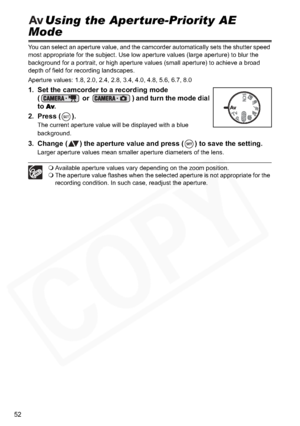 Page 52
52
Using the Aperture-Priority AE 
Mode
You can select an aperture value, and the camcorder automatically sets the shutter speed 
most appropriate for the subject. Use low aperture values (large aperture) to blur the 
background for a portrait, or high aperture values (small aperture) to achieve a broad 
depth of field for recording landscapes.
Aperture values: 1.8, 2.0, 2.4, 2.8, 3.4, 4.0, 4.8, 5.6, 6.7, 8.0
1. Set the camcorder to a recording mode (  or  ) and turn the mode dial 
to
Av.
2. Press ( )....