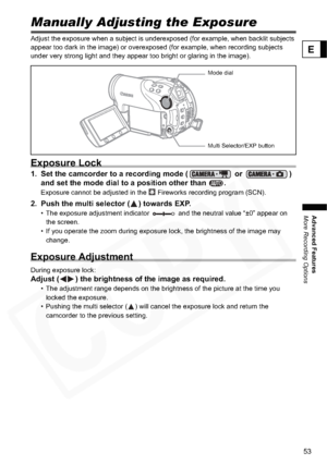 Page 53
53
Advanced Features
More Recording Options
E
More Recording OptionsManually Adjusting the Exposure
Adjust the exposure when a subject is underexposed (for example, when backlit subjects 
appear too dark in the image) or overexposed (for example, when recording subjects 
under very strong light and they appear too bright or glaring in the image).
Exposure Lock
1. Set the camcorder to a recording mode (  or  ) 
and set the mode dial to a position other than  .
Exposure cannot be adjusted in the...