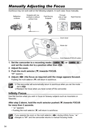 Page 54
54
Manually Adjusting the Focus
Autofocus may not work well on the following subjects. In such case, focus manually.
1. Set the camcorder to a recording mode (  or  ) 
and set the mode dial to a position other than  .
2. Adjust the zoom.
3. Push the multi selector ( ) towards FOCUS.
“MF” appears.
4. Adjust ( ) the focus as required until the image appears focused.
Pushing the multi selector ( ) will return to autofocus.
 The camcorder will automatically return to autofocus when you set the mode 
dial to...