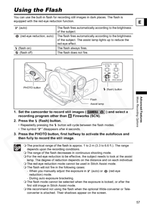 Page 57
57
Advanced Features
More Recording Options
E
Using the Flash
You can use the built-in flash for recording still images in dark places. The flash is 
equipped with the red-eye reduction function.
1. Set the camcorder to record still images ( ) and select a recording program other than   Fireworks (SCN).
2. Press the   (flash) button.
• Repeatedly pressing the   button will cycle between the flash modes.
• The symbol “ ” disappears after 4 seconds.
3. Press the PHOTO button, first halfway to activate the...