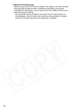 Page 58
58
About the AF-Assist Lamp:
While you press the PHOTO button halfway, if the subject is too dark the assist 
lamp may light up briefly in order to enable the camcorder to focus more 
accurately (AF-assist lamp). You can also set [AF AST LAMP] to [OFF] so the 
assist lamp does not light up.
- The camcorder may not be able to focus even if the AF-assist lamp is on.
- The brightness of the AF-assist lamp could be an inconvenience. Consider 
turning it off in public places such as restaurants or theaters.  