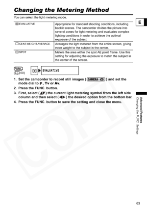 Page 63
63
Advanced Features
Changing the FUNC. Settings
E
Changing the Metering Method
You can select the light metering mode.
1. Set the camcorder to record still images ( ) and set the mode dial to  ,  Tv or  Av.
2. Press the FUNC. button.
3. First, select ( ) the current light metering symbol from the left side  column and then select ( ) the desired  option from the bottom bar.
4. Press the FUNC. button to save the setting and close the menu.
EVALUATIVEAppropriate for standard shooting conditions,...