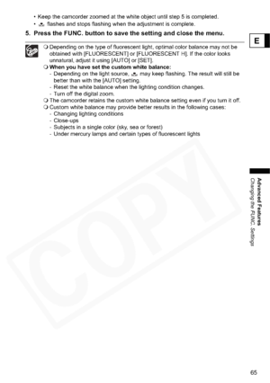 Page 65
65
Advanced Features
Changing the FUNC. Settings
E
• Keep the camcorder zoomed at the white object until step 5 is completed. 
•  flashes and stops flashing when the adjustment is complete.
5. Press the FUNC. button to save the setting and close the menu.
Depending on the type of fluorescent light, optimal color balance may not be 
obtained with [FLUORESCENT] or [FLUORESCENT H]. If the color looks 
unnatural, adjust it using [AUTO] or [SET].
 When you have set the custom white balance:
- Depending on...