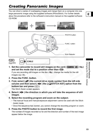 Page 69
69
Advanced Features
Changing the FUNC. Settings
E
Creating Panoramic Images
You can shoot a series of overlapping images and merge them on a computer into one 
large panoramic image using the supplied software (PhotoStitch). For further details 
about the procedure refer to the software’s instruction manual on the supplied software 
CD-ROM.
1. Set the camcorder to record still images on the card ( / ) and set the mode dial to a position other than  .
If you are recording still images on the disc ( ),...